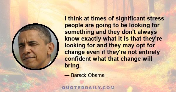 I think at times of significant stress people are going to be looking for something and they don't always know exactly what it is that they're looking for and they may opt for change even if they're not entirely