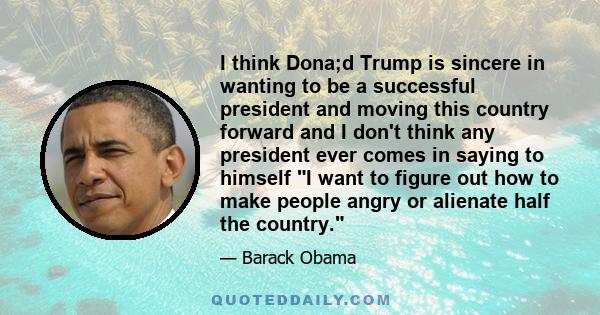 I think Dona;d Trump is sincere in wanting to be a successful president and moving this country forward and I don't think any president ever comes in saying to himself I want to figure out how to make people angry or