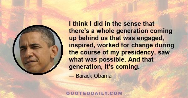 I think I did in the sense that there's a whole generation coming up behind us that was engaged, inspired, worked for change during the course of my presidency, saw what was possible. And that generation, it's coming.