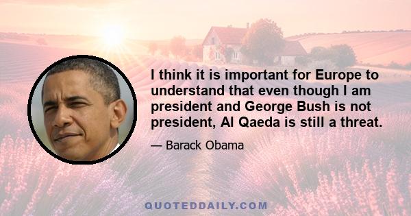 I think it is important for Europe to understand that even though I am president and George Bush is not president, Al Qaeda is still a threat.