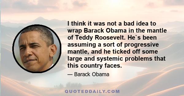 I think it was not a bad idea to wrap Barack Obama in the mantle of Teddy Roosevelt. He`s been assuming a sort of progressive mantle, and he ticked off some large and systemic problems that this country faces.