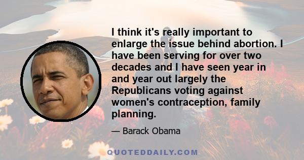 I think it's really important to enlarge the issue behind abortion. I have been serving for over two decades and I have seen year in and year out largely the Republicans voting against women's contraception, family