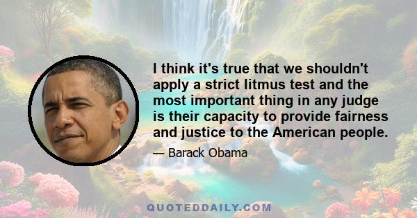 I think it's true that we shouldn't apply a strict litmus test and the most important thing in any judge is their capacity to provide fairness and justice to the American people.