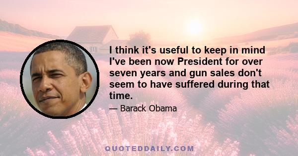 I think it's useful to keep in mind I've been now President for over seven years and gun sales don't seem to have suffered during that time.