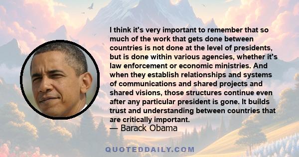 I think it's very important to remember that so much of the work that gets done between countries is not done at the level of presidents, but is done within various agencies, whether it's law enforcement or economic