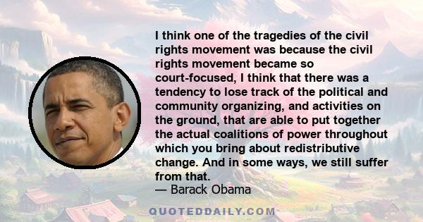 I think one of the tragedies of the civil rights movement was because the civil rights movement became so court-focused, I think that there was a tendency to lose track of the political and community organizing, and