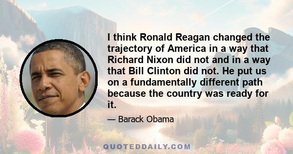 I think Ronald Reagan changed the trajectory of America in a way that Richard Nixon did not and in a way that Bill Clinton did not. He put us on a fundamentally different path because the country was ready for it.