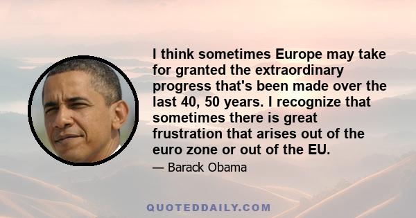 I think sometimes Europe may take for granted the extraordinary progress that's been made over the last 40, 50 years. I recognize that sometimes there is great frustration that arises out of the euro zone or out of the