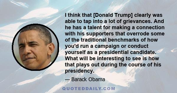 I think that [Donald Trump] clearly was able to tap into a lot of grievances. And he has a talent for making a connection with his supporters that overrode some of the traditional benchmarks of how you'd run a campaign