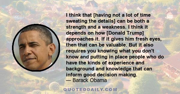 I think that [having not a lot of time sweating the details] can be both a strength and a weakness. I think it depends on how [Donald Trump] approaches it. If it gives him fresh eyes, then that can be valuable. But it