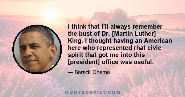 I think that I'll always remember the bust of Dr. [Martin Luther] King. I thought having an American here who represented rhat civic spirit that got me into this [president] office was useful.