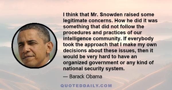 I think that Mr. Snowden raised some legitimate concerns. How he did it was something that did not follow the procedures and practices of our intelligence community. If everybody took the approach that I make my own