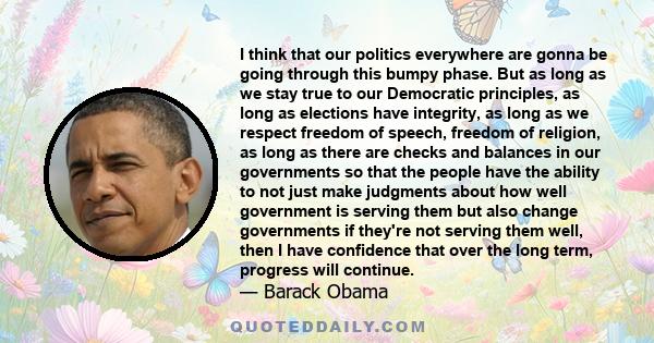 I think that our politics everywhere are gonna be going through this bumpy phase. But as long as we stay true to our Democratic principles, as long as elections have integrity, as long as we respect freedom of speech,