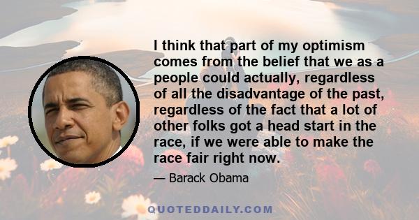 I think that part of my optimism comes from the belief that we as a people could actually, regardless of all the disadvantage of the past, regardless of the fact that a lot of other folks got a head start in the race,