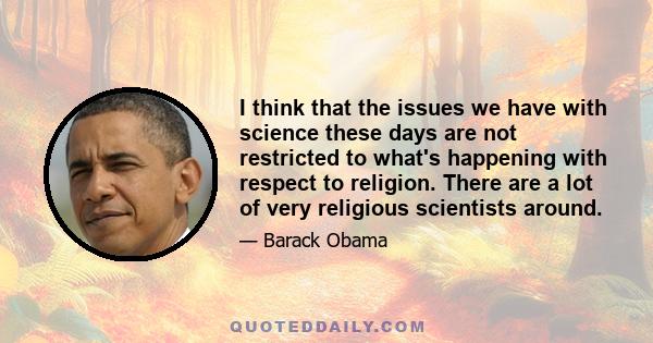 I think that the issues we have with science these days are not restricted to what's happening with respect to religion. There are a lot of very religious scientists around.