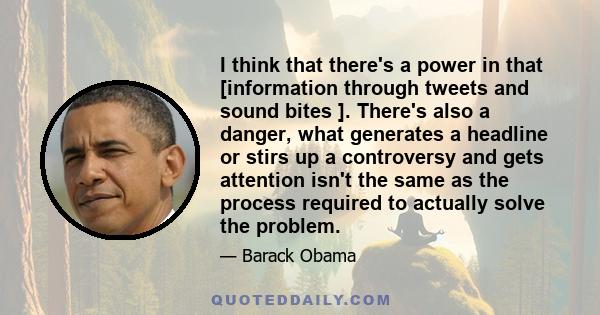 I think that there's a power in that [information through tweets and sound bites ]. There's also a danger, what generates a headline or stirs up a controversy and gets attention isn't the same as the process required to 