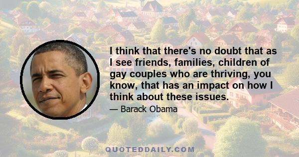 I think that there's no doubt that as I see friends, families, children of gay couples who are thriving, you know, that has an impact on how I think about these issues.