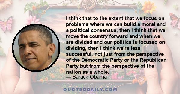 I think that to the extent that we focus on problems where we can build a moral and a political consensus, then I think that we move the country forward and when we are divided and our politics is focused on dividing,