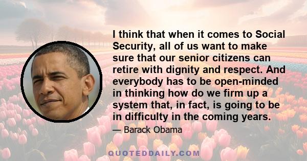 I think that when it comes to Social Security, all of us want to make sure that our senior citizens can retire with dignity and respect. And everybody has to be open-minded in thinking how do we firm up a system that,