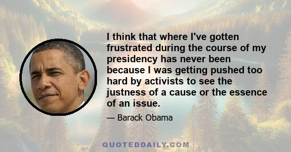 I think that where I've gotten frustrated during the course of my presidency has never been because I was getting pushed too hard by activists to see the justness of a cause or the essence of an issue.