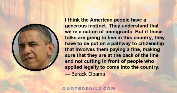 I think the American people have a generous instinct. They understand that we're a nation of immigrants. But if those folks are going to live in this country, they have to be put on a pathway to citizenship that