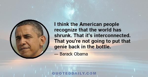 I think the American people recognize that the world has shrunk. That it's interconnected. That you're not going to put that genie back in the bottle.