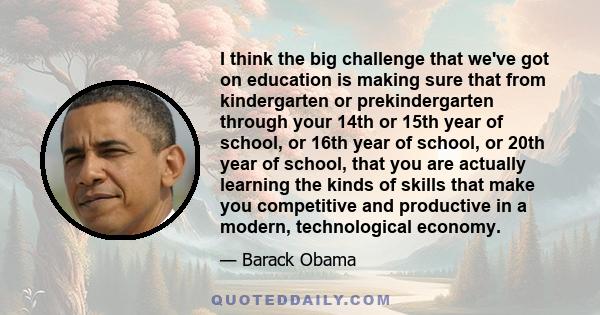 I think the big challenge that we've got on education is making sure that from kindergarten or prekindergarten through your 14th or 15th year of school, or 16th year of school, or 20th year of school, that you are