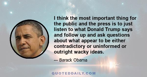 I think the most important thing for the public and the press is to just listen to what Donald Trump says and follow up and ask questions about what appear to be either contradictory or uninformed or outright wacky