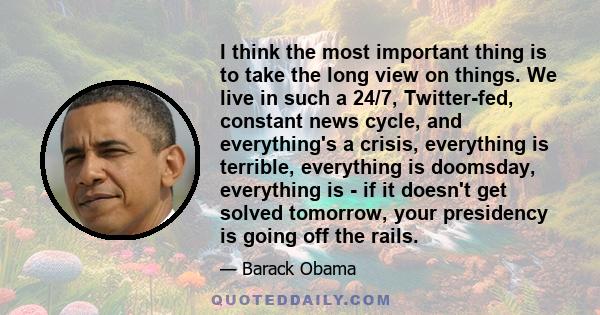 I think the most important thing is to take the long view on things. We live in such a 24/7, Twitter-fed, constant news cycle, and everything's a crisis, everything is terrible, everything is doomsday, everything is -