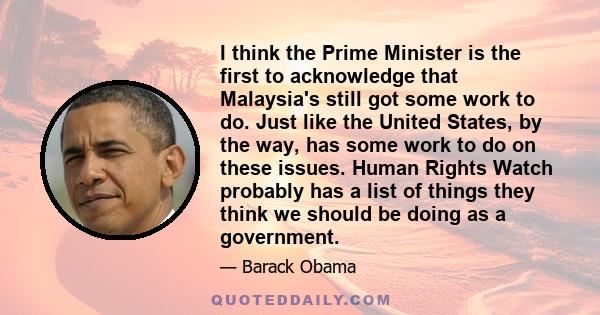 I think the Prime Minister is the first to acknowledge that Malaysia's still got some work to do. Just like the United States, by the way, has some work to do on these issues. Human Rights Watch probably has a list of