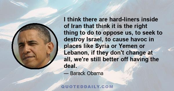 I think there are hard-liners inside of Iran that think it is the right thing to do to oppose us, to seek to destroy Israel, to cause havoc in places like Syria or Yemen or Lebanon, if they don't change at all, we're