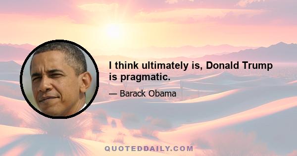 I think ultimately is, Donald Trump is pragmatic.