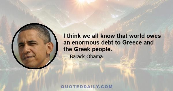 I think we all know that world owes an enormous debt to Greece and the Greek people.