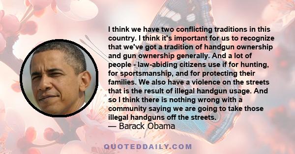 I think we have two conflicting traditions in this country. I think it's important for us to recognize that we've got a tradition of handgun ownership and gun ownership generally. And a lot of people - law-abiding