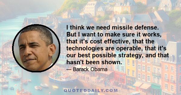 I think we need missile defense. But I want to make sure it works, that it's cost effective, that the technologies are operable, that it's our best possible strategy, and that hasn't been shown.