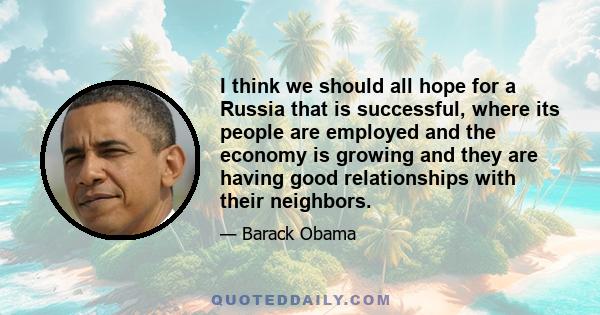 I think we should all hope for a Russia that is successful, where its people are employed and the economy is growing and they are having good relationships with their neighbors.