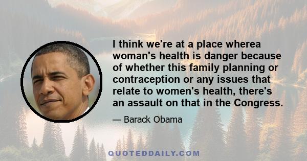 I think we're at a place wherea woman's health is danger because of whether this family planning or contraception or any issues that relate to women's health, there's an assault on that in the Congress.