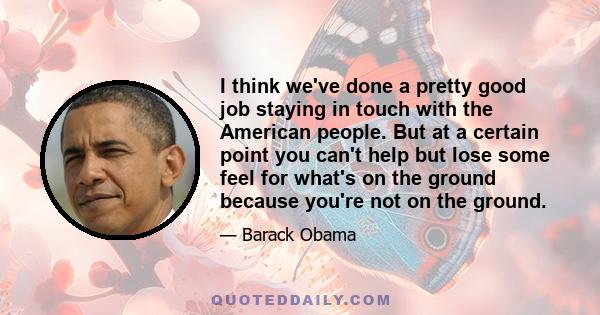 I think we've done a pretty good job staying in touch with the American people. But at a certain point you can't help but lose some feel for what's on the ground because you're not on the ground.