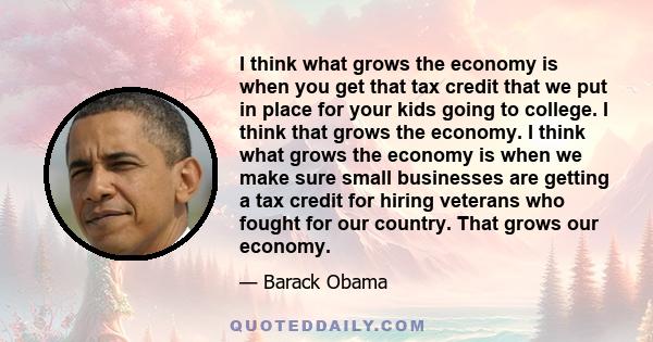 I think what grows the economy is when you get that tax credit that we put in place for your kids going to college. I think that grows the economy. I think what grows the economy is when we make sure small businesses