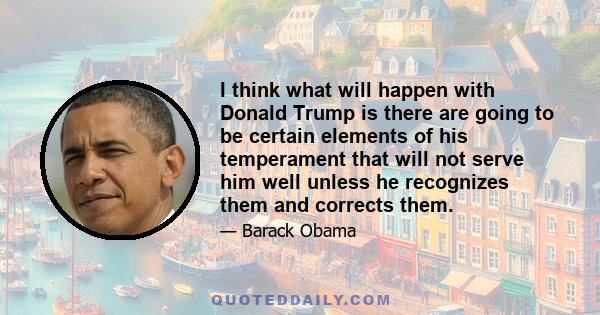 I think what will happen with Donald Trump is there are going to be certain elements of his temperament that will not serve him well unless he recognizes them and corrects them.