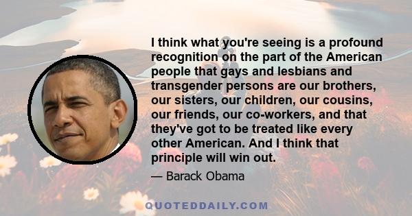 I think what you're seeing is a profound recognition on the part of the American people that gays and lesbians and transgender persons are our brothers, our sisters, our children, our cousins, our friends, our