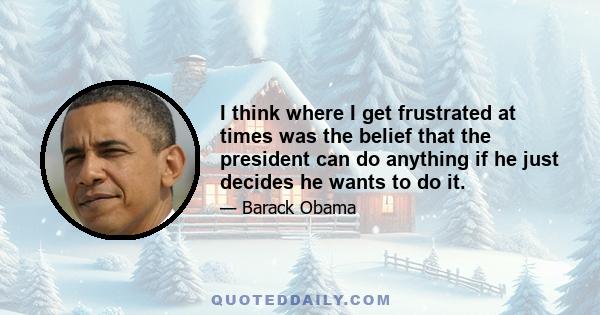 I think where I get frustrated at times was the belief that the president can do anything if he just decides he wants to do it.