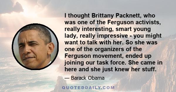 I thought Brittany Packnett, who was one of the Ferguson activists, really interesting, smart young lady, really impressive - you might want to talk with her. So she was one of the organizers of the Ferguson movement,