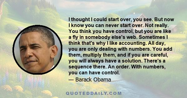 I thought I could start over, you see. But now I know you can never start over. Not really. You think you have control, but you are like a fly in somebody else's web. Sometimes I think that's why I like accounting. All