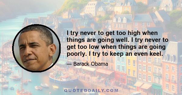 I try never to get too high when things are going well. I try never to get too low when things are going poorly. I try to keep an even keel.