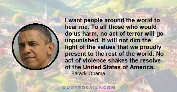 I want people around the world to hear me. To all those who would do us harm, no act of terror will go unpunished. It will not dim the light of the values that we proudly present to the rest of the world. No act of