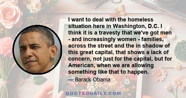 I want to deal with the homeless situation here in Washington, D.C. I think it is a travesty that we've got men - and increasingly women - families, across the street and the in shadow of this great capital, that shows