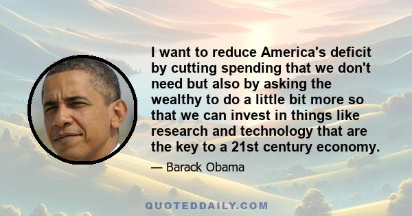 I want to reduce America's deficit by cutting spending that we don't need but also by asking the wealthy to do a little bit more so that we can invest in things like research and technology that are the key to a 21st