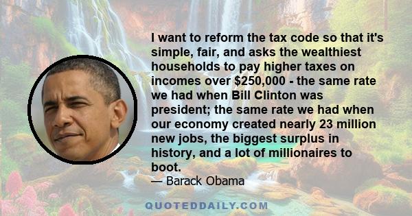 I want to reform the tax code so that it's simple, fair, and asks the wealthiest households to pay higher taxes on incomes over $250,000 - the same rate we had when Bill Clinton was president; the same rate we had when