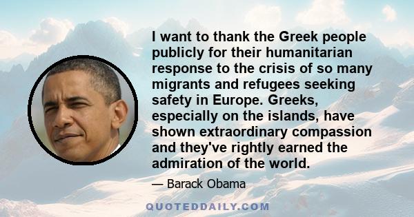 I want to thank the Greek people publicly for their humanitarian response to the crisis of so many migrants and refugees seeking safety in Europe. Greeks, especially on the islands, have shown extraordinary compassion